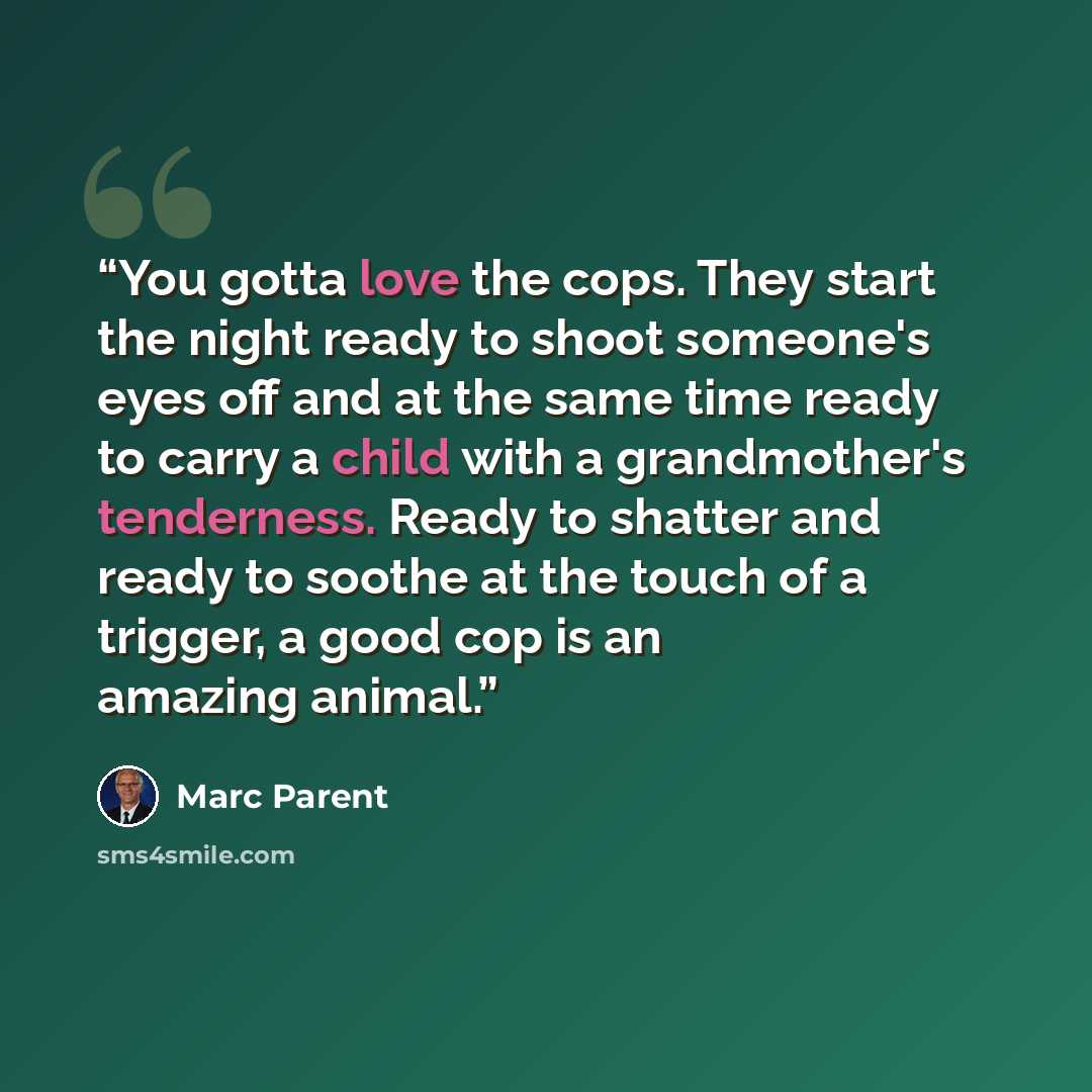 “You gotta love the cops. They start the night ready to shoot someone's eyes off and at the same time ready to carry a child with a grandmother's tenderness. Ready to shatter and ready to soothe at the touch of a trigger, a good cop is an amazing animal.” quote by Marc Parent