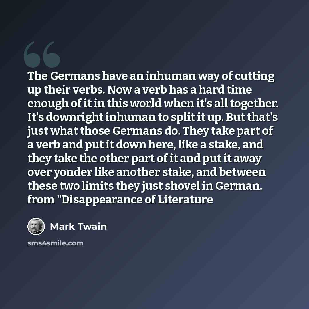 “The Germans have an inhuman way of cutting up their verbs. Now a verb has a hard time enough of it in this world when it's all together. It's downright inhuman to split it up. But that's just what those Germans do. They take part of a verb and put it down here, like a stake, and they take the…” quote by Mark Twain