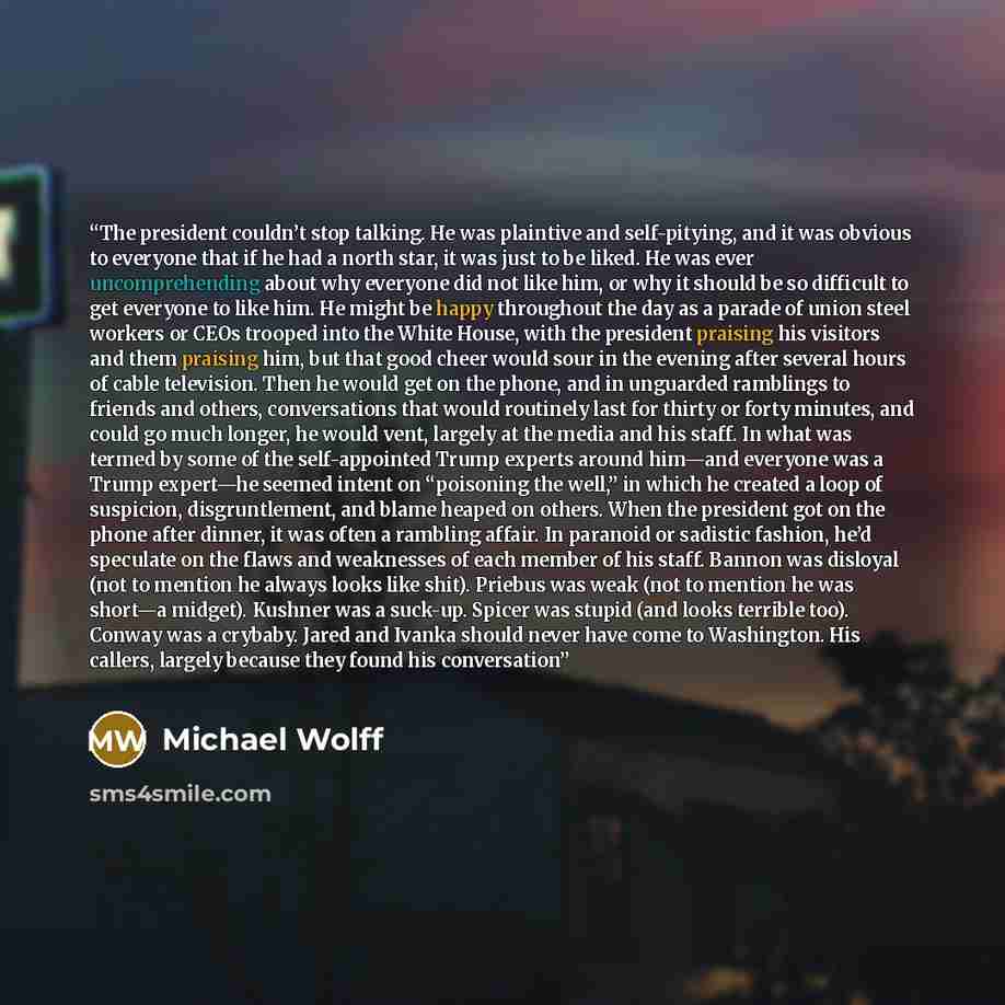 “The president couldn’t stop talking. He was plaintive and self-pitying, and it was obvious to everyone that if he had a north star, it was just to be liked. He was ever uncomprehending about why everyone did not like him, or why it should be so difficult to get everyone to like him. He might be…” quote by Michael Wolff