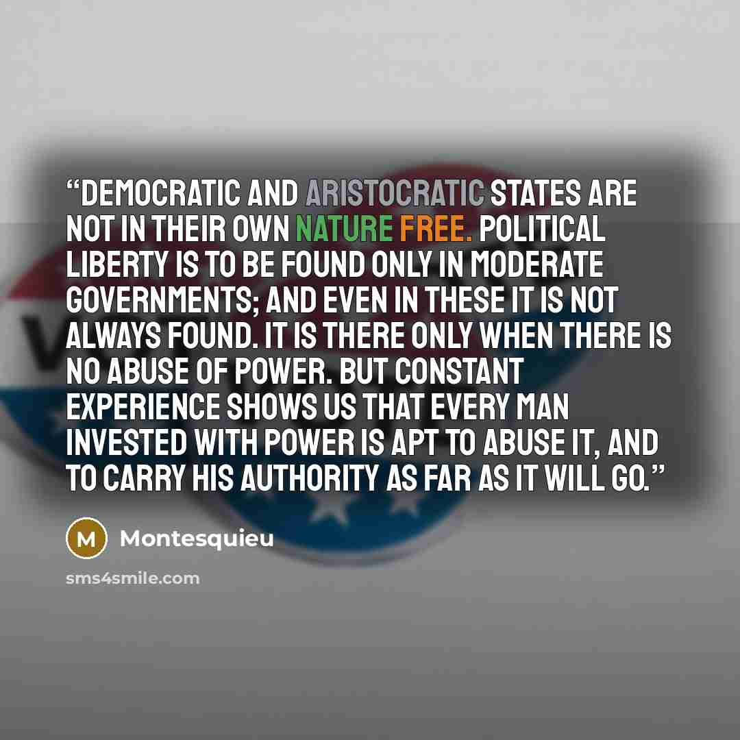 “Democratic and aristocratic states are not in their own nature free. Political liberty is to be found only in moderate governments; and even in these it is not always found. It is there only when there is no abuse of power. But constant experience shows us that every man invested with power is apt…” quote by Montesquieu
