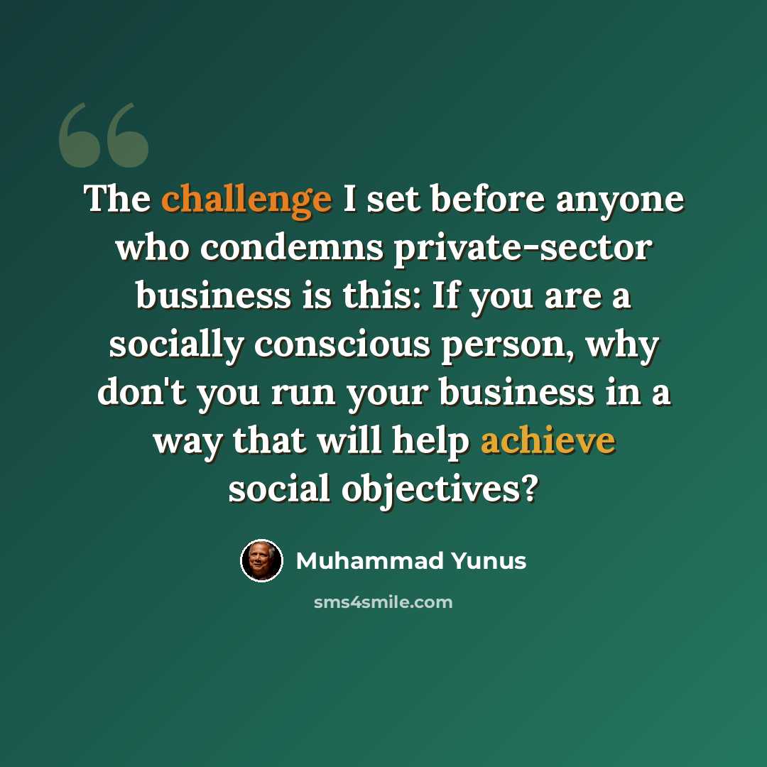 “The challenge I set before anyone who condemns private-sector business is this: If you are a socially conscious person, why don't you run your business in a way that will help achieve social objectives?” quote by Muhammad Yunus