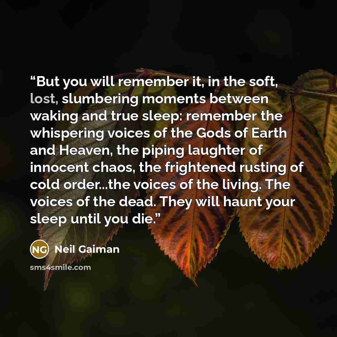 “But you will remember it, in the soft, lost, slumbering moments between waking and true sleep: remember the whispering voices of the Gods of Earth and Heaven, the piping laughter of innocent chaos, the frightened rusting of cold order...the voices of the living. The voices of the dead. They will…” quote by Neil Gaiman