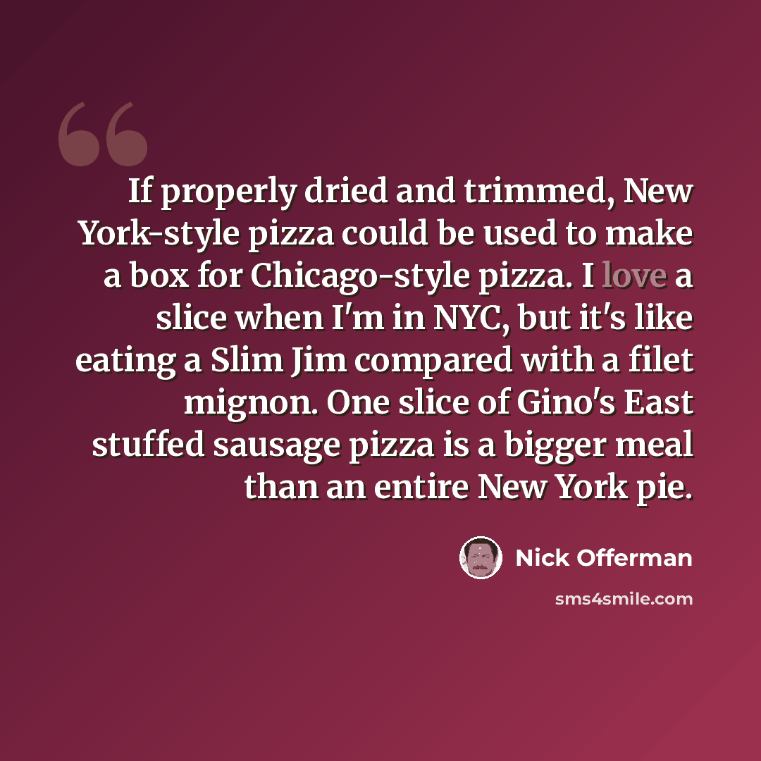 “If properly dried and trimmed, New York-style pizza could be used to make a box for Chicago-style pizza. I love a slice when I'm in NYC, but it's like eating a Slim Jim compared with a filet mignon. One slice of Gino's East stuffed sausage pizza is a bigger meal than an entire New York pie.” quote by Nick Offerman