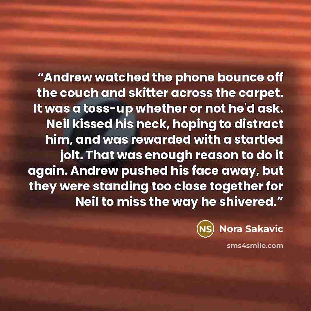 “Andrew watched the phone bounce off the couch and skitter across the carpet. It was a toss-up whether or not he'd ask. Neil kissed his neck, hoping to distract him, and was rewarded with a startled jolt. That was enough reason to do it again. Andrew pushed his face away, but they were standing too…” quote by Nora Sakavic