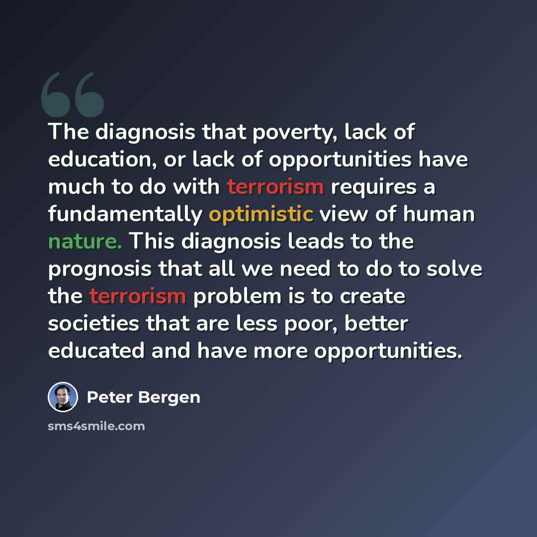 “The diagnosis that poverty, lack of education, or lack of opportunities have much to do with terrorism requires a fundamentally optimistic view of human nature. This diagnosis leads to the prognosis that all we need to do to solve the terrorism problem is to create societies that are less poor…” quote by Peter Bergen