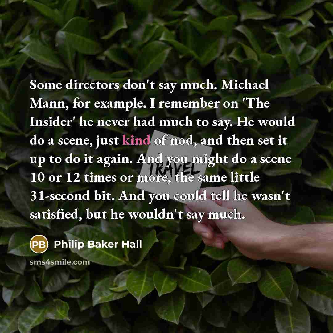 “Some directors don't say much. Michael Mann, for example. I remember on 'The Insider' he never had much to say. He would do a scene, just kind of nod, and then set it up to do it again. And you might do a scene 10 or 12 times or more, the same little 31-second bit. And you could tell he wasn't…” quote by Philip Baker Hall