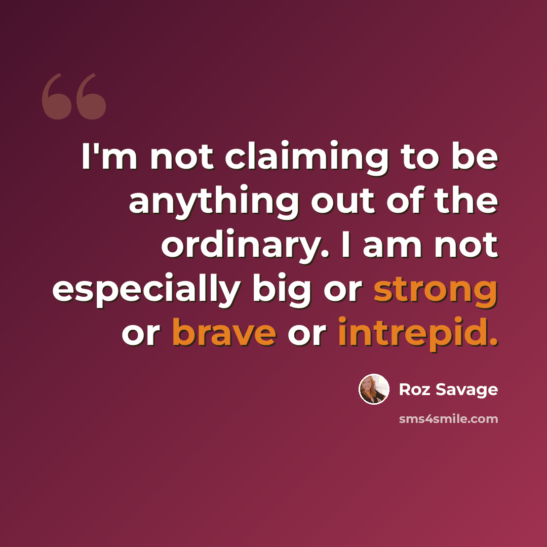 “I'm not claiming to be anything out of the ordinary. I am not especially big or strong or brave or intrepid.” quote by Roz Savage