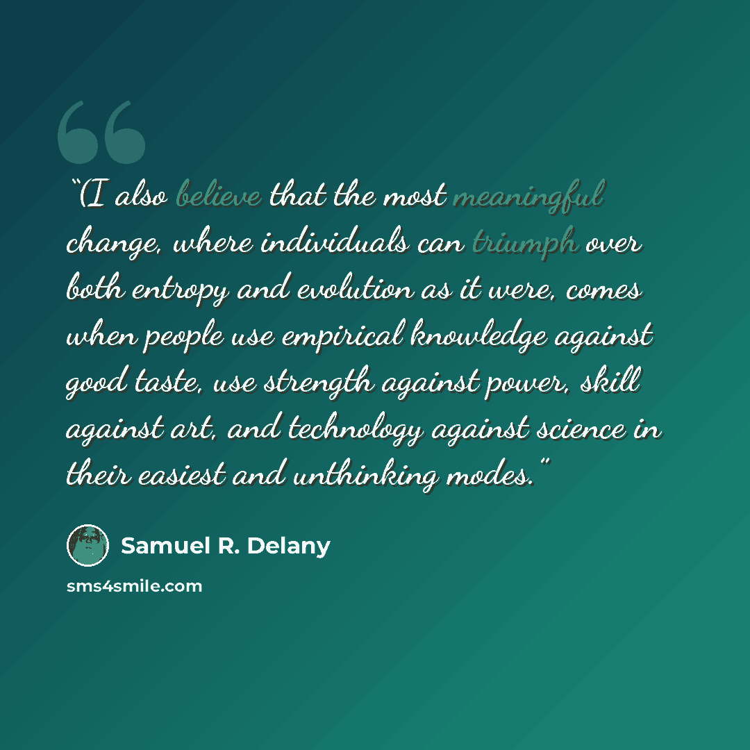 “(I also believe that the most meaningful change, where individuals can triumph over both entropy and evolution as it were, comes when people use empirical knowledge against good taste, use strength against power, skill against art, and technology against science in their easiest and unthinking…” quote by Samuel R. Delany