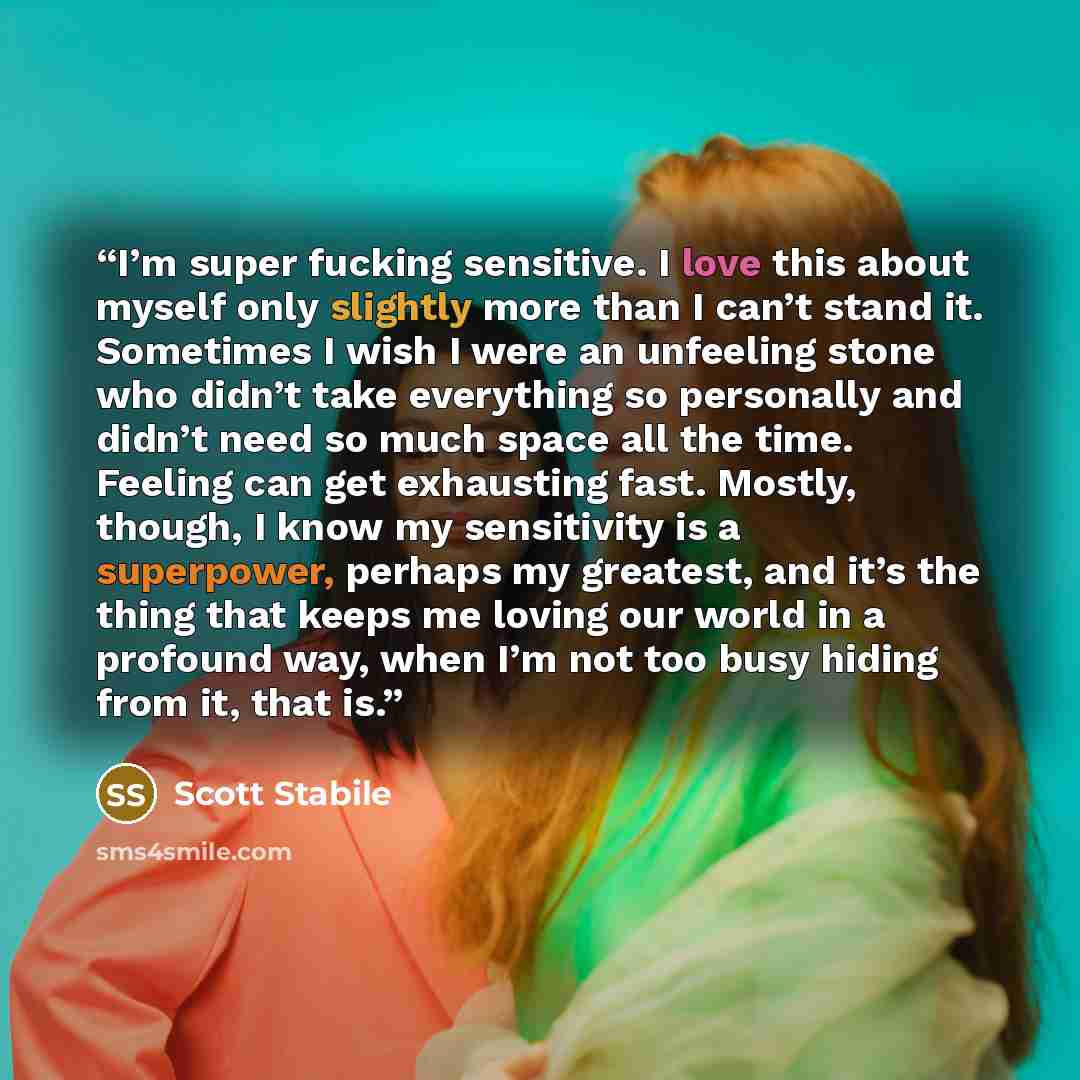 “I’m super fucking sensitive. I love this about myself only slightly more than I can’t stand it. Sometimes I wish I were an unfeeling stone who didn’t take everything so personally and didn’t need so much space all the time. Feeling can get exhausting fast. Mostly, though, I know my sensitivity is…” quote by Scott Stabile
