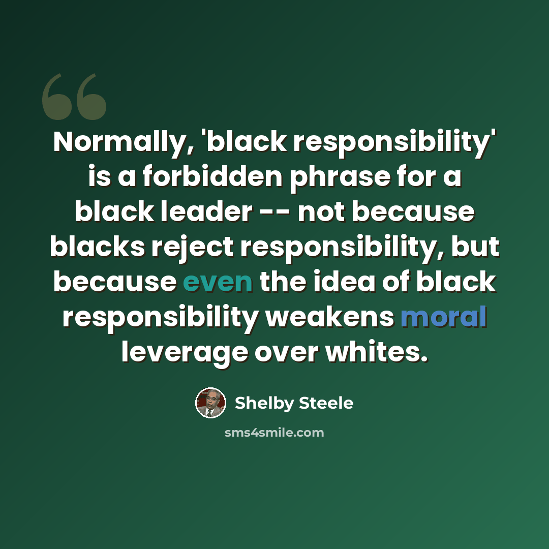 “Normally, 'black responsibility' is a forbidden phrase for a black leader -- not because blacks reject responsibility, but because even the idea of black responsibility weakens moral leverage over whites.” quote by Shelby Steele