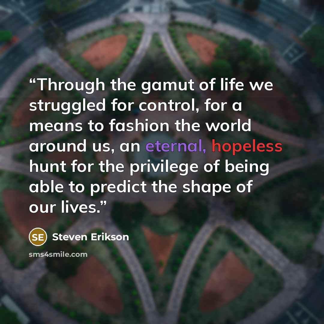 “Through the gamut of life we struggled for control, for a means to fashion the world around us, an eternal, hopeless hunt for the privilege of being able to predict the shape of our lives.” quote by Steven Erikson
