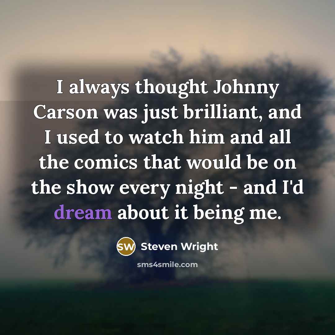 “I always thought Johnny Carson was just brilliant, and I used to watch him and all the comics that would be on the show every night - and I'd dream about it being me.” quote by Steven Wright