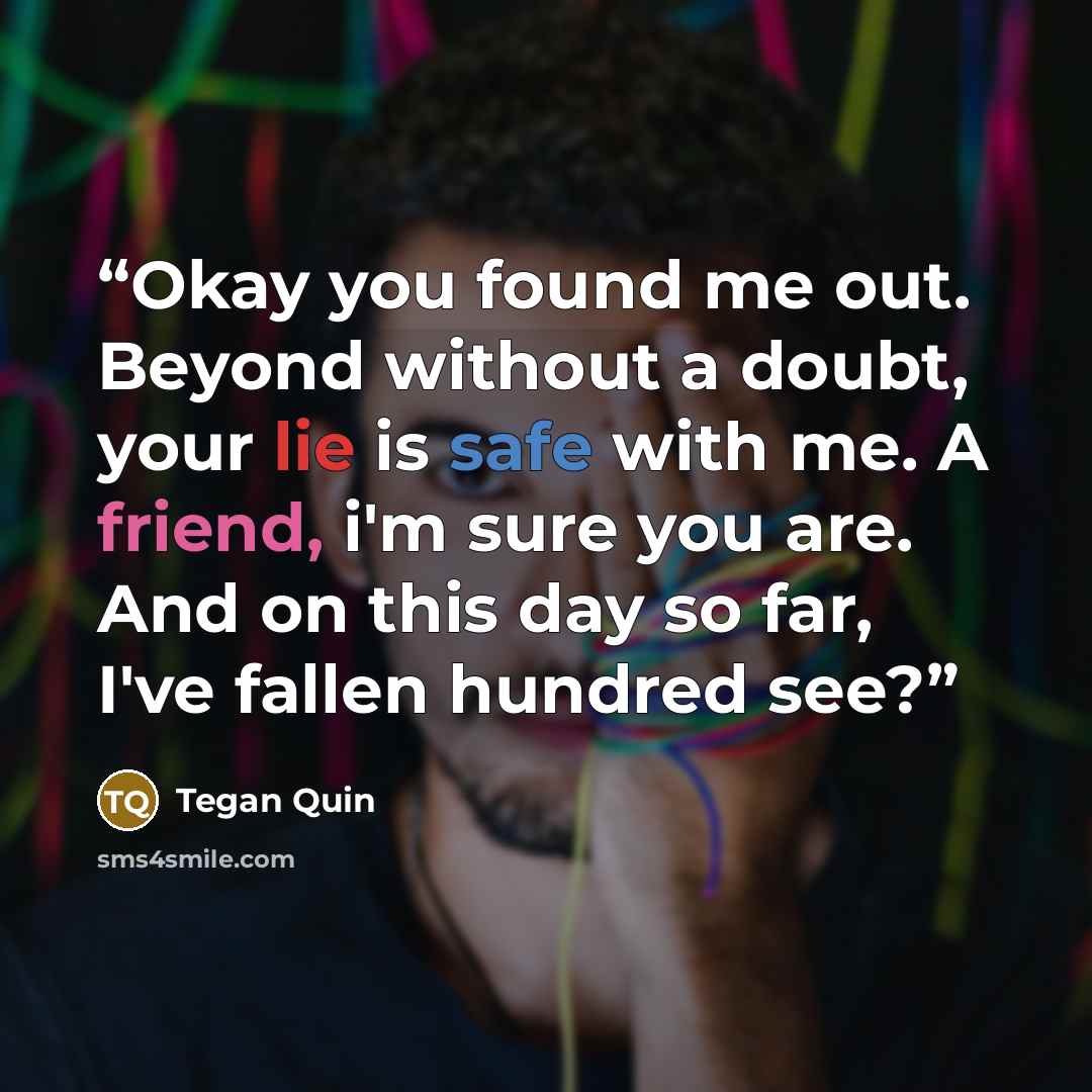 “Okay you found me out. Beyond without a doubt, your lie is safe with me. A friend, i'm sure you are. And on this day so far, I've fallen hundred see?” quote by Tegan Quin