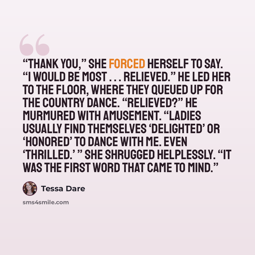 “Thank you,” she forced herself to say. “I would be most . . . relieved.” He led her to the floor, where they queued up for the country dance. “Relieved?” he murmured with amusement. “Ladies usually find themselves ‘delighted’ or ‘honored’ to dance with me. Even ‘thrilled.’ ” She shrugged…” quote by Tessa Dare