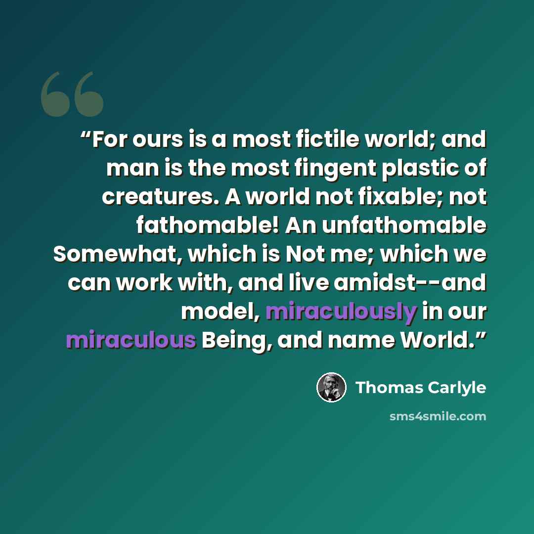 “For ours is a most fictile world; and man is the most fingent plastic of creatures. A world not fixable; not fathomable! An unfathomable Somewhat, which is Not me; which we can work with, and live amidst--and model, miraculously in our miraculous Being, and name World.” quote by Thomas Carlyle