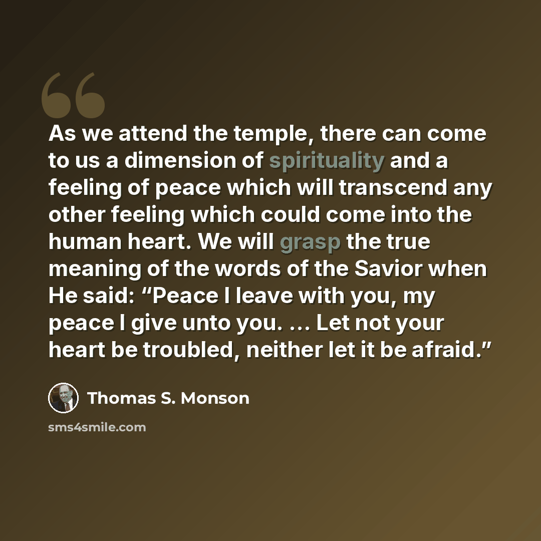 “As we attend the temple, there can come to us a dimension of spirituality and a feeling of peace which will transcend any other feeling which could come into the human heart. We will grasp the true meaning of the words of the Savior when He said: “Peace I leave with you, my peace I give unto you…” quote by Thomas S. Monson