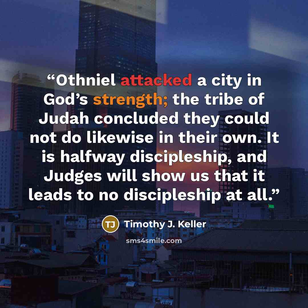 “Othniel attacked a city in God’s strength; the tribe of Judah concluded they could not do likewise in their own. It is halfway discipleship, and Judges will show us that it leads to no discipleship at all.” quote by Timothy J. Keller