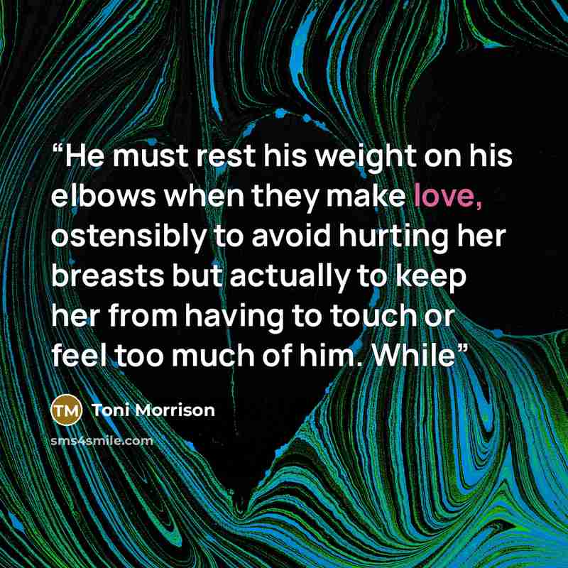 “He must rest his weight on his elbows when they make love, ostensibly to avoid hurting her breasts but actually to keep her from having to touch or feel too much of him. While” quote by Toni Morrison