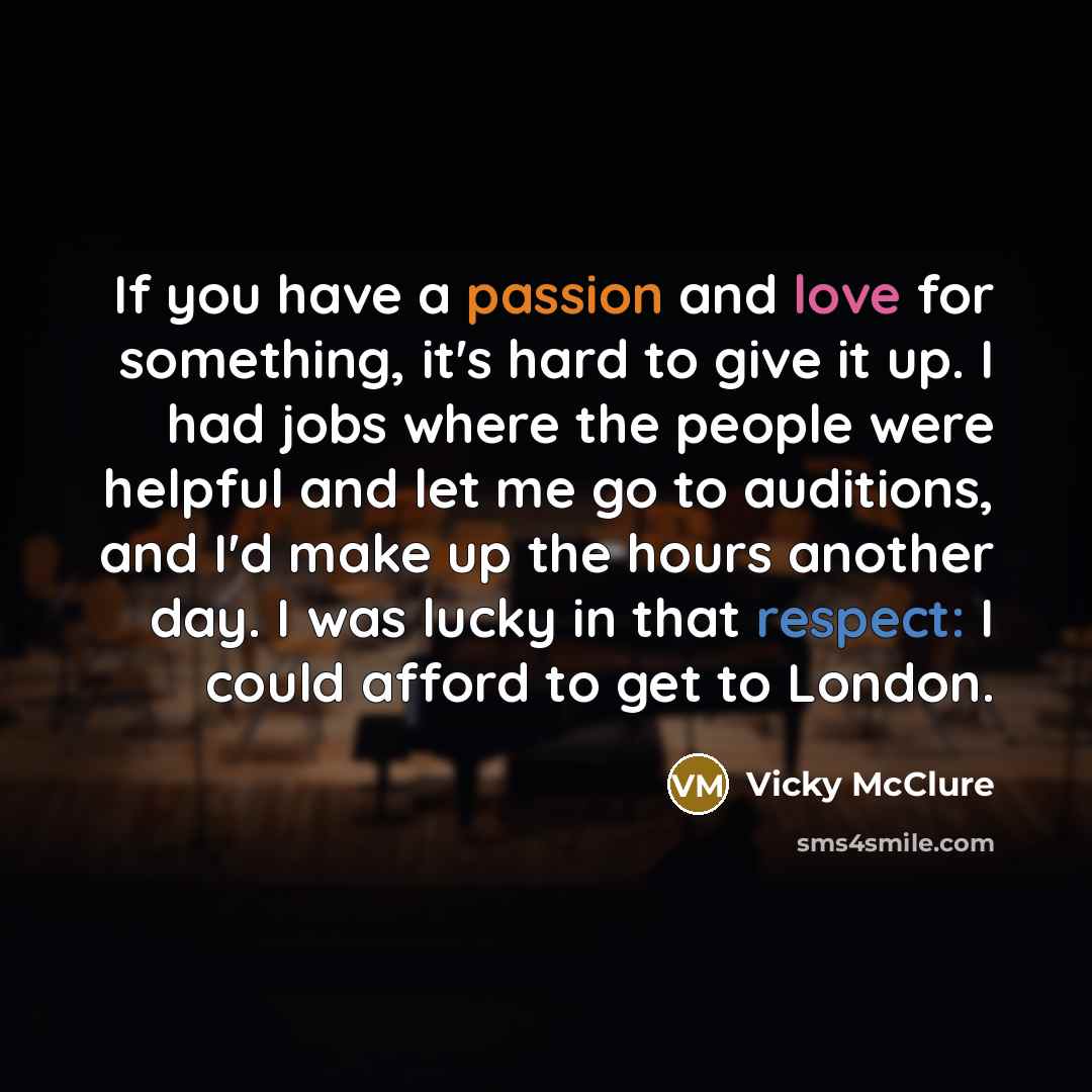“If you have a passion and love for something, it's hard to give it up. I had jobs where the people were helpful and let me go to auditions, and I'd make up the hours another day. I was lucky in that respect: I could afford to get to London.” quote by Vicky McClure
