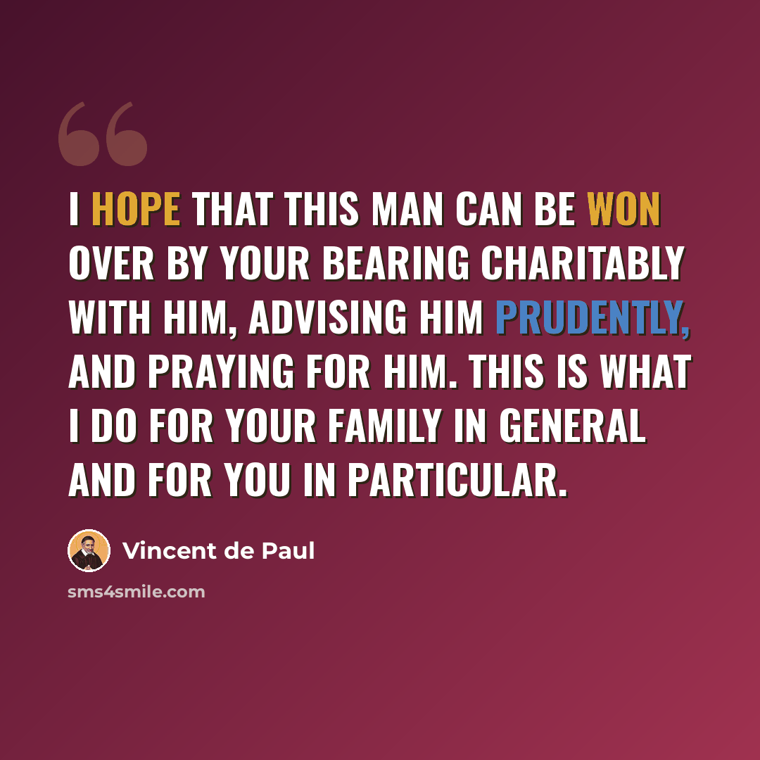 “I hope that this man can be won over by your bearing charitably with him, advising him prudently, and praying for him. This is what I do for your family in general and for you in particular.” quote by Vincent de Paul