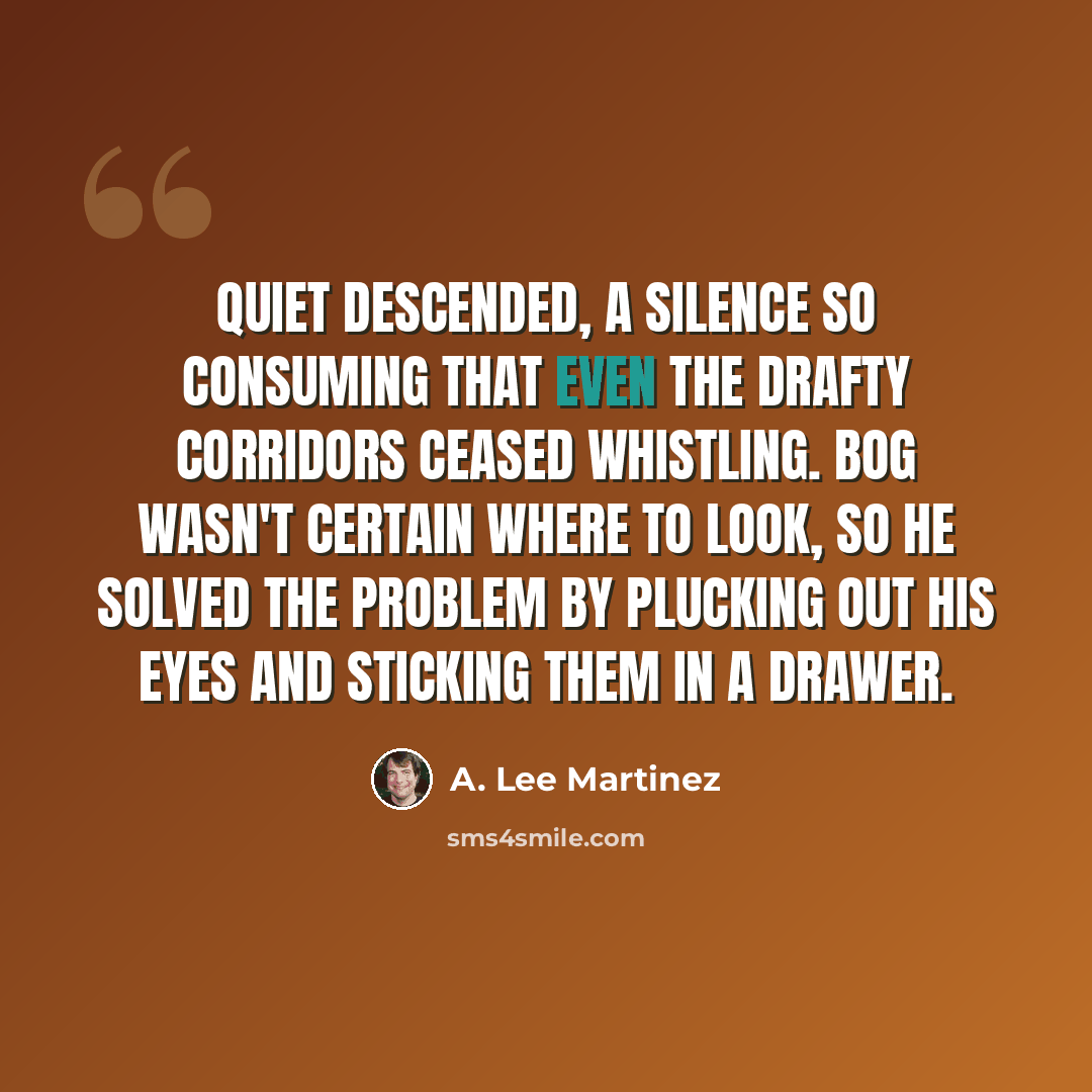 “Quiet descended, a silence so consuming that even the drafty corridors ceased whistling. Bog wasn't certain where to look, so he solved the problem by plucking out his eyes and sticking them in a drawer.” quote by A. Lee Martinez