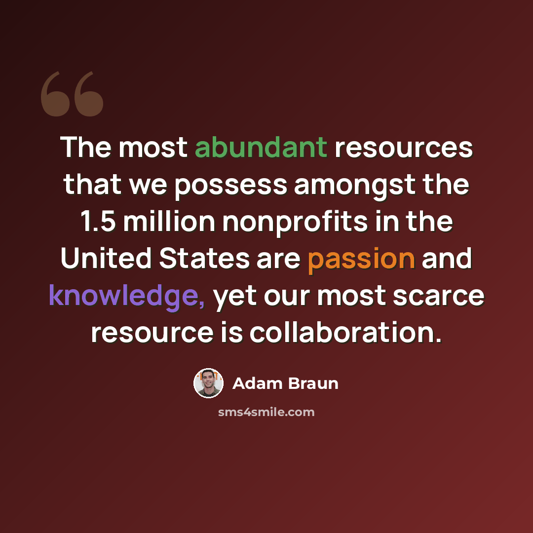 “The most abundant resources that we possess amongst the 1.5 million nonprofits in the United States are passion and knowledge, yet our most scarce resource is collaboration.” quote by Adam Braun