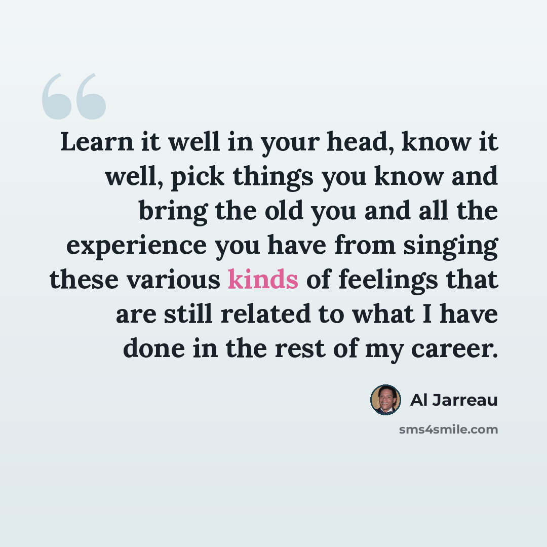 “Learn it well in your head, know it well, pick things you know and bring the old you and all the experience you have from singing these various kinds of feelings that are still related to what I have done in the rest of my career.” quote by Al Jarreau