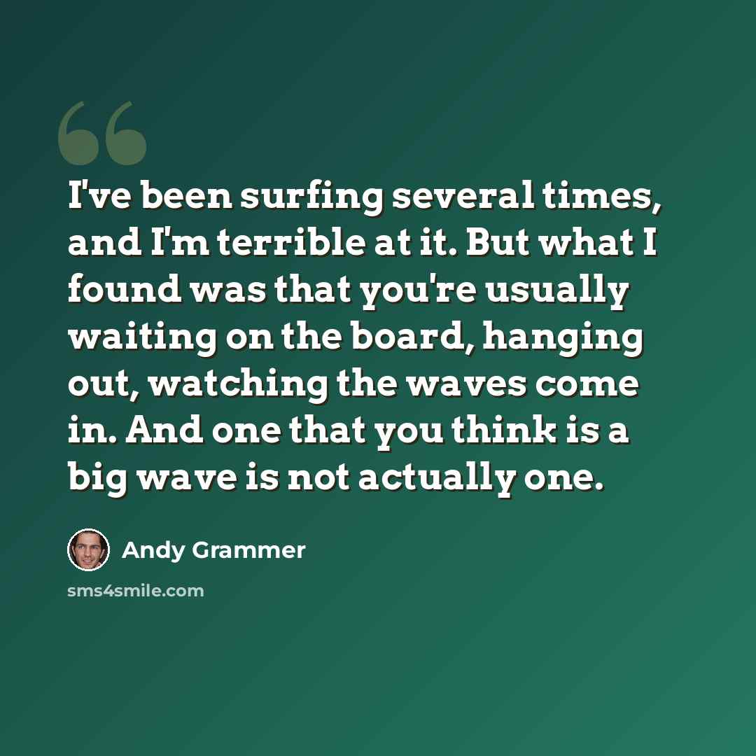 “I've been surfing several times, and I'm terrible at it. But what I found was that you're usually waiting on the board, hanging out, watching the waves come in. And one that you think is a big wave is not actually one.” quote by Andy Grammer