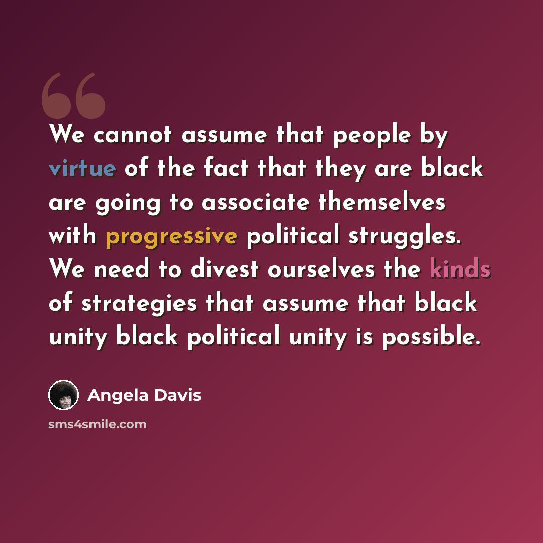 “We cannot assume that people by virtue of the fact that they are black are going to associate themselves with progressive political struggles. We need to divest ourselves the kinds of strategies that assume that black unity black political unity is possible.” quote by Angela Davis