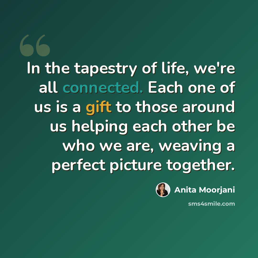 “In the tapestry of life, we're all connected. Each one of us is a gift to those around us helping each other be who we are, weaving a perfect picture together.” quote by Anita Moorjani