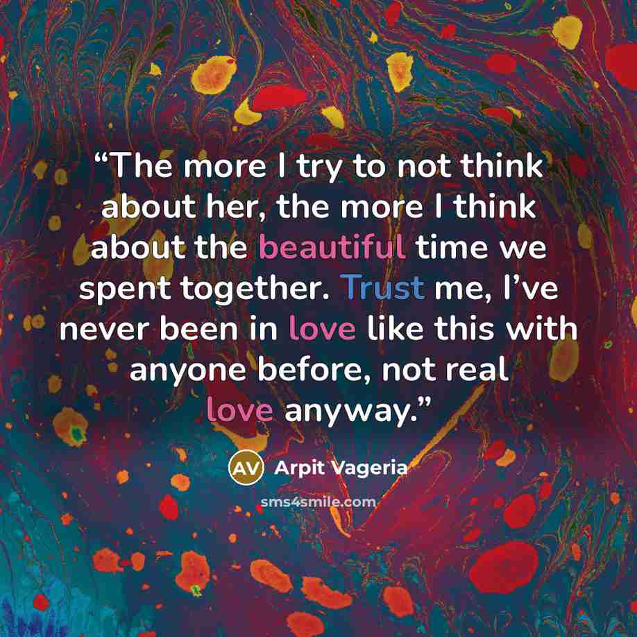 “The more I try to not think about her, the more I think about the beautiful time we spent together. Trust me, I’ve never been in love like this with anyone before, not real love anyway.” quote by Arpit Vageria