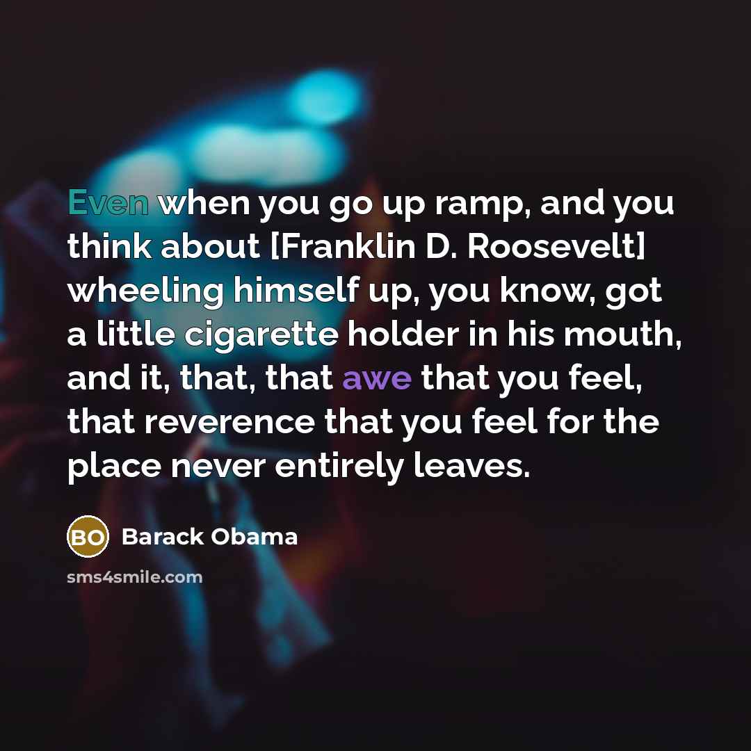 “Even when you go up ramp, and you think about [Franklin D. Roosevelt] wheeling himself up, you know, got a little cigarette holder in his mouth, and it, that, that awe that you feel, that reverence that you feel for the place never entirely leaves.” quote by Barack Obama