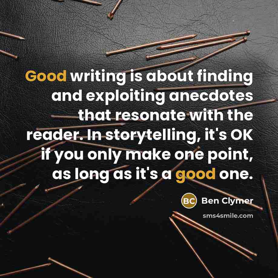 “Good writing is about finding and exploiting anecdotes that resonate with the reader. In storytelling, it's OK if you only make one point, as long as it's a good one.” quote by Ben Clymer