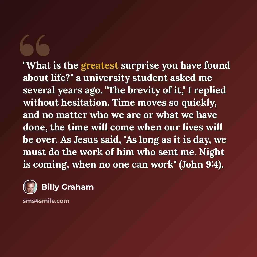 “"What is the greatest surprise you have found about life?" a university student asked me several years ago. "The brevity of it," I replied without hesitation. Time moves so quickly, and no matter who we are or what we have done, the time will come when our lives will be over. As Jesus said, "As…” quote by Billy Graham