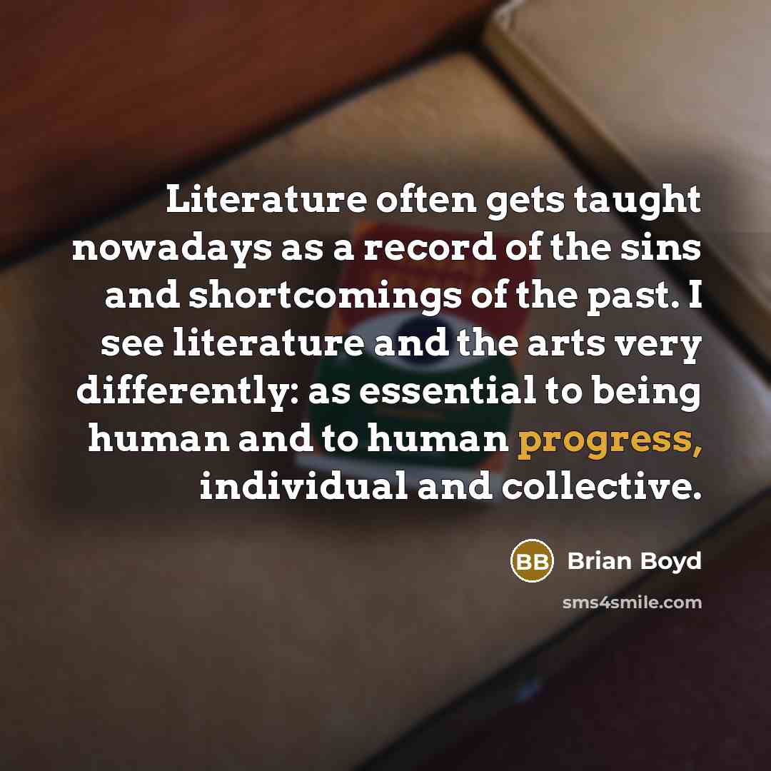 “Literature often gets taught nowadays as a record of the sins and shortcomings of the past. I see literature and the arts very differently: as essential to being human and to human progress, individual and collective.” quote by Brian Boyd