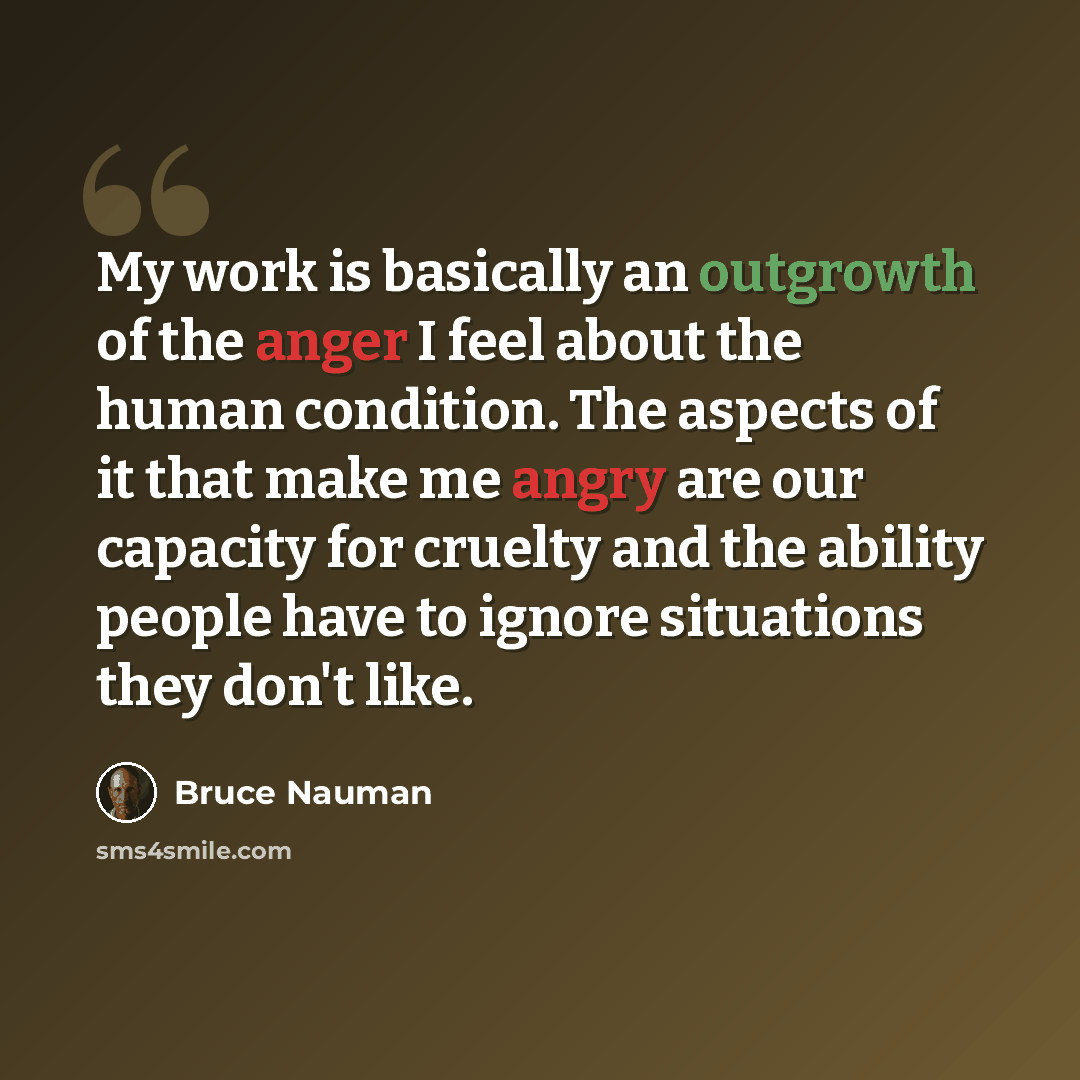 “My work is basically an outgrowth of the anger I feel about the human condition. The aspects of it that make me angry are our capacity for cruelty and the ability people have to ignore situations they don't like.” quote by Bruce Nauman