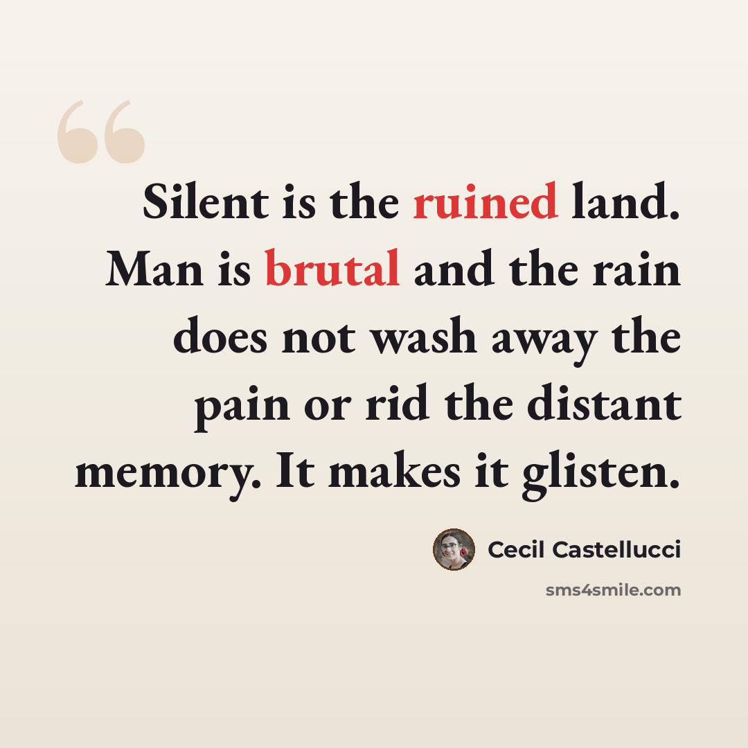 “Silent is the ruined land. Man is brutal and the rain does not wash away the pain or rid the distant memory. It makes it glisten.” quote by Cecil Castellucci