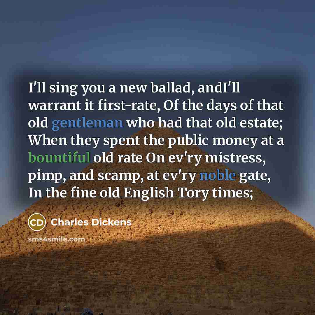 “I'll sing you a new ballad, andI'll warrant it first-rate, Of the days of that old gentleman who had that old estate; When they spent the public money at a bountiful old rate On ev'ry mistress, pimp, and scamp, at ev'ry noble gate, In the fine old English Tory times;” quote by Charles Dickens