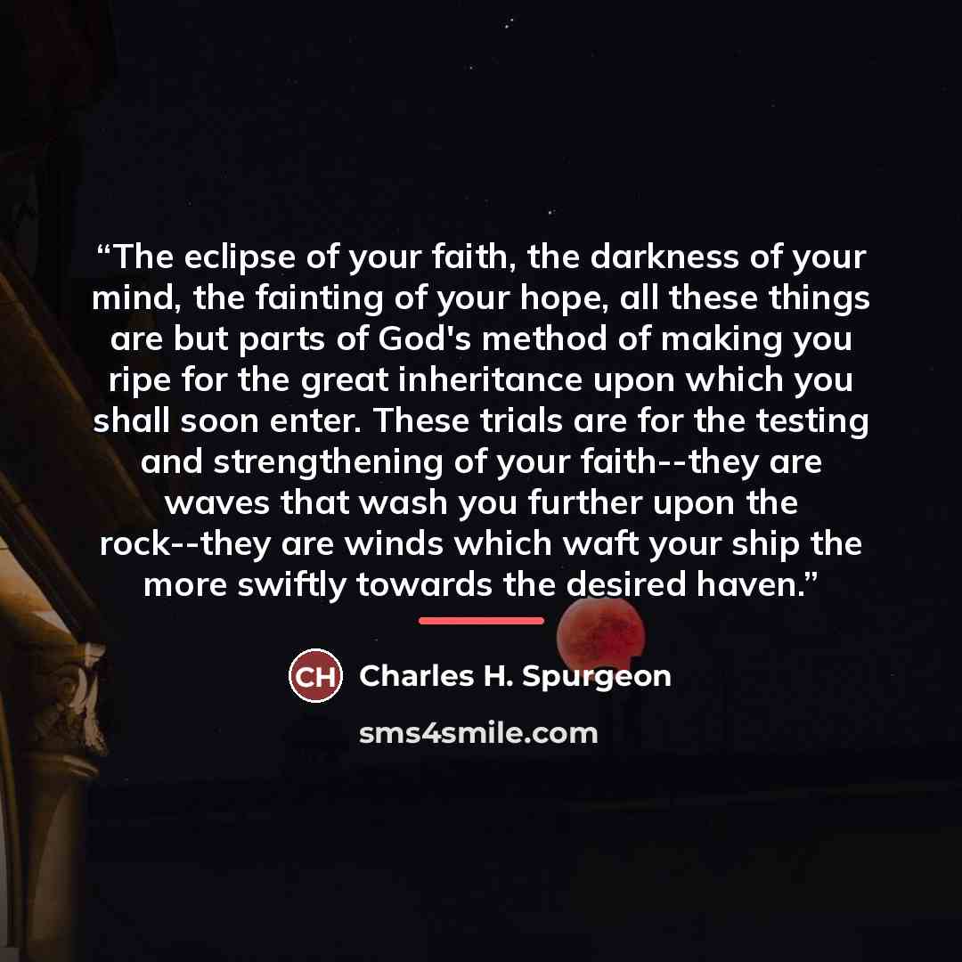 “The eclipse of your faith, the darkness of your mind, the fainting of your hope, all these things are but parts of God's method of making you ripe for the great inheritance upon which you shall soon enter. These trials are for the testing and strengthening of your faith--they are waves that wash…” quote by Charles H. Spurgeon