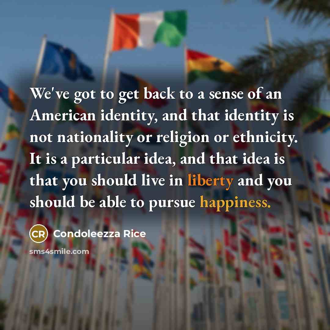 “We've got to get back to a sense of an American identity, and that identity is not nationality or religion or ethnicity. It is a particular idea, and that idea is that you should live in liberty and you should be able to pursue happiness.” quote by Condoleezza Rice