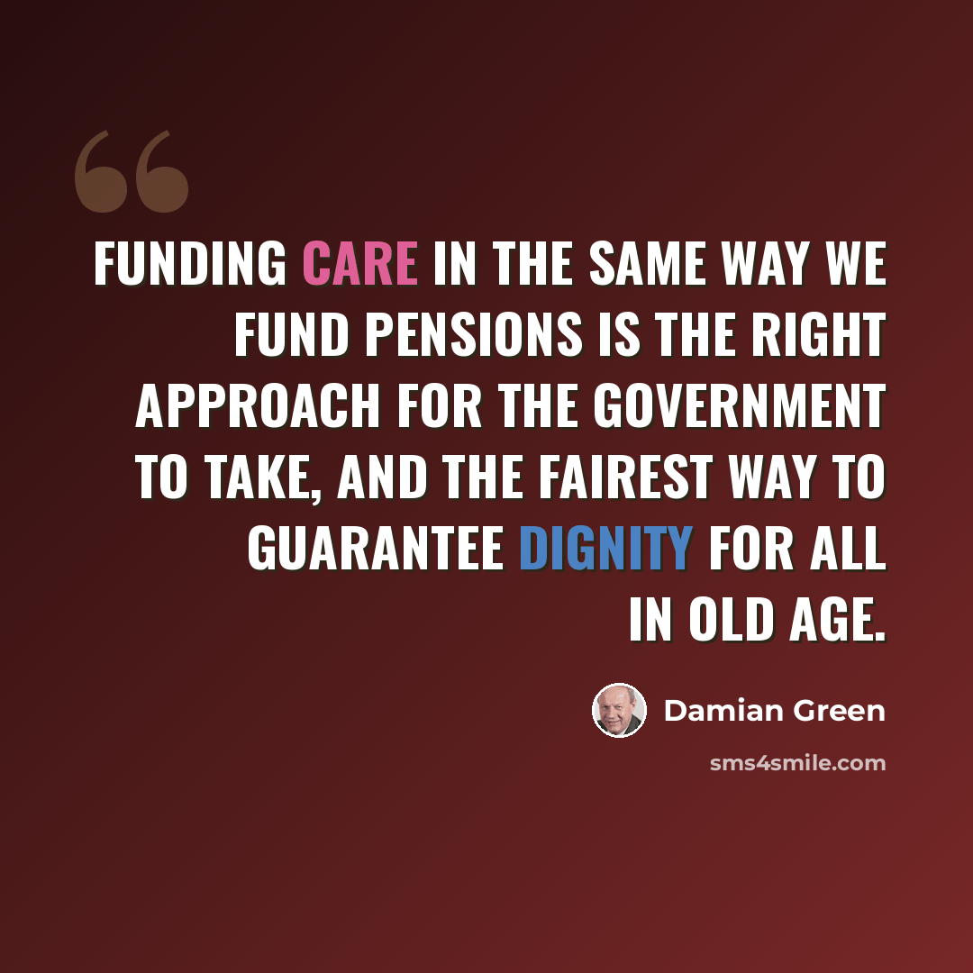 “Funding care in the same way we fund pensions is the right approach for the Government to take, and the fairest way to guarantee dignity for all in old age.” quote by Damian Green