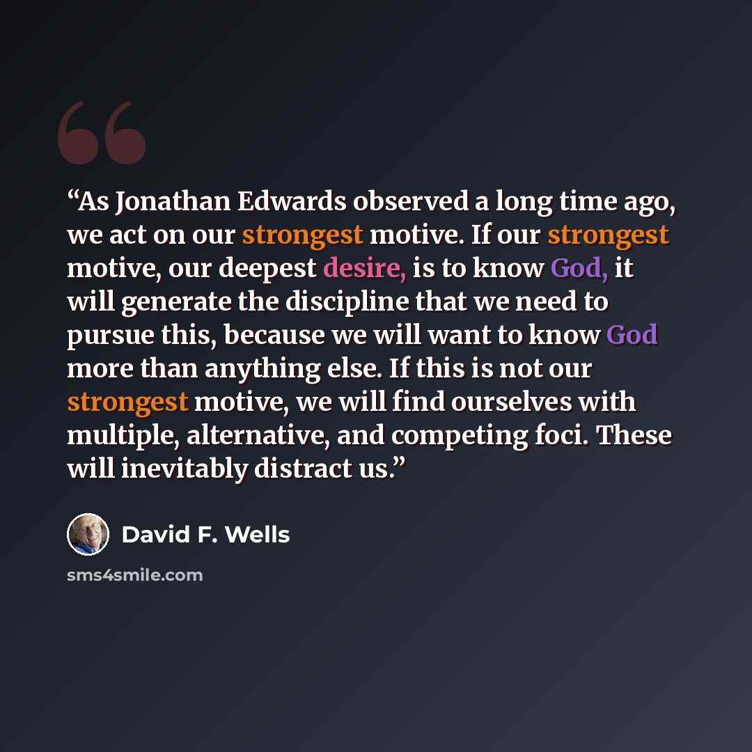 “As Jonathan Edwards observed a long time ago, we act on our strongest motive. If our strongest motive, our deepest desire, is to know God, it will generate the discipline that we need to pursue this, because we will want to know God more than anything else. If this is not our strongest motive, we…” quote by David F. Wells