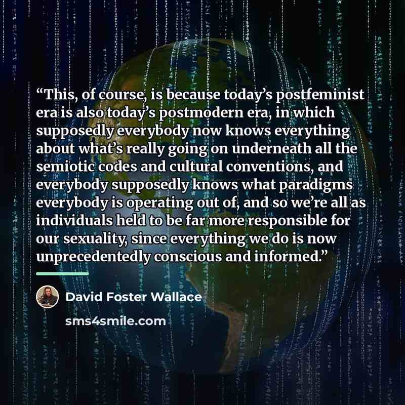“This, of course, is because today’s postfeminist era is also today’s postmodern era, in which supposedly everybody now knows everything about what’s really going on underneath all the semiotic codes and cultural conventions, and everybody supposedly knows what paradigms everybody is operating out…” quote by David Foster Wallace