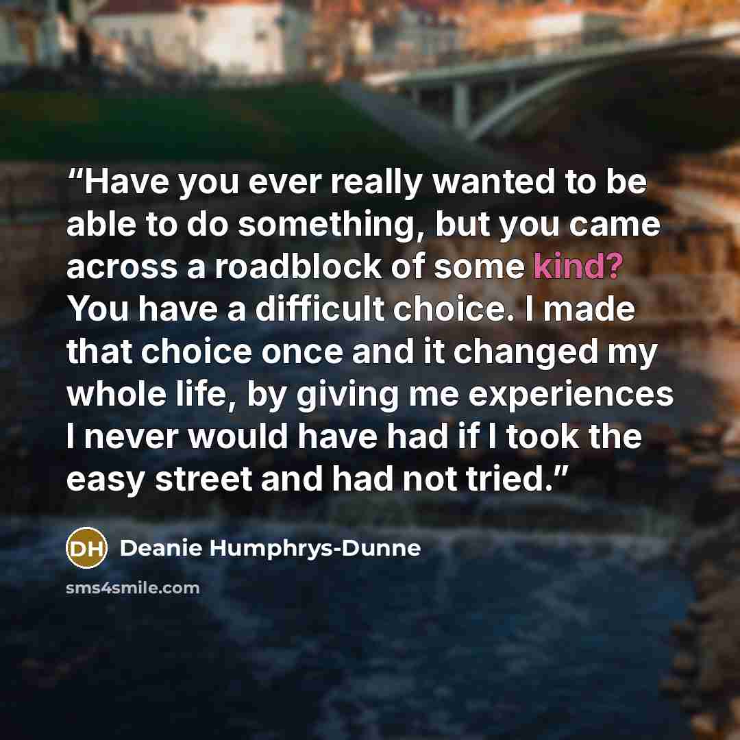 “Have you ever really wanted to be able to do something, but you came across a roadblock of some kind? You have a difficult choice. I made that choice once and it changed my whole life, by giving me experiences I never would have had if I took the easy street and had not tried.” quote by Deanie Humphrys-Dunne