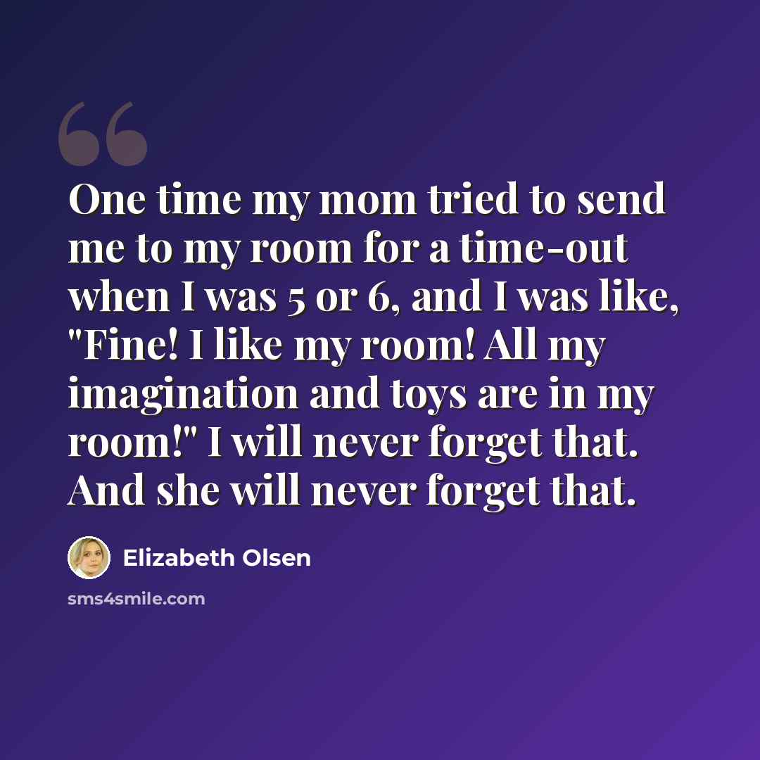 “One time my mom tried to send me to my room for a time-out when I was 5 or 6, and I was like, "Fine! I like my room! All my imagination and toys are in my room!" I will never forget that. And she will never forget that.” quote by Elizabeth Olsen