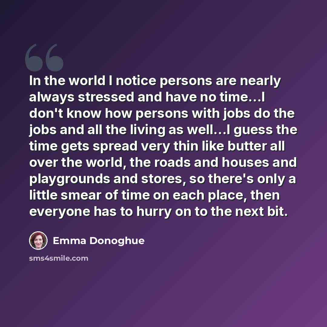 “In the world I notice persons are nearly always stressed and have no time...I don't know how persons with jobs do the jobs and all the living as well...I guess the time gets spread very thin like butter all over the world, the roads and houses and playgrounds and stores, so there's only a little…” quote by Emma Donoghue