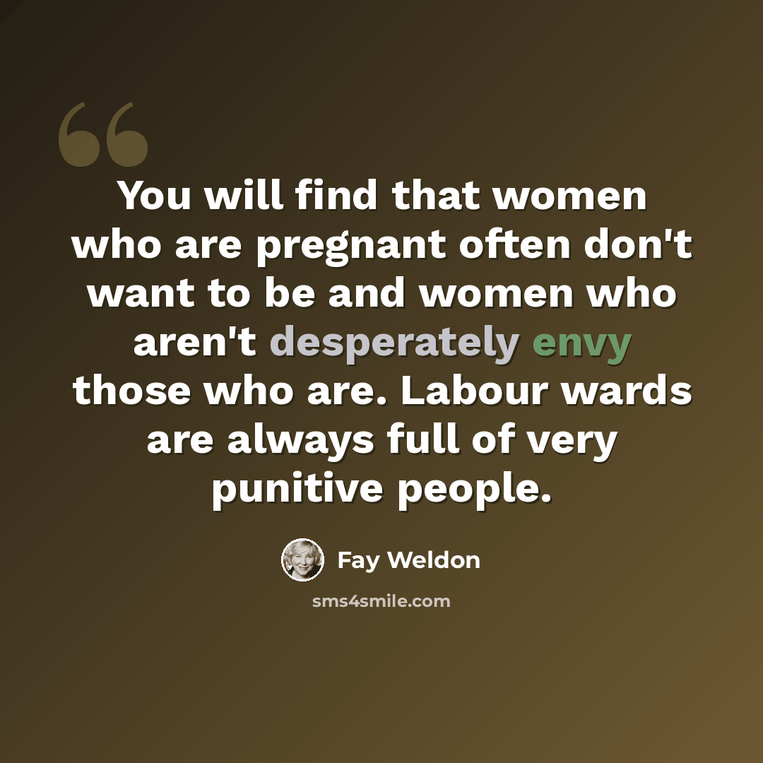 “You will find that women who are pregnant often don't want to be and women who aren't desperately envy those who are. Labour wards are always full of very punitive people.” quote by Fay Weldon