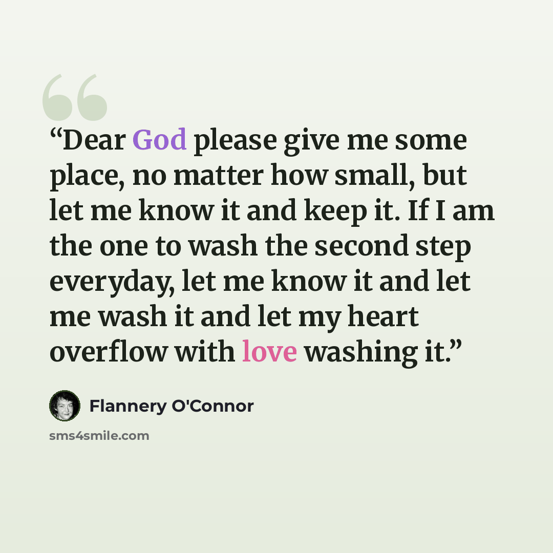 “Dear God please give me some place, no matter how small, but let me know it and keep it. If I am the one to wash the second step everyday, let me know it and let me wash it and let my heart overflow with love washing it.” quote by Flannery O'Connor