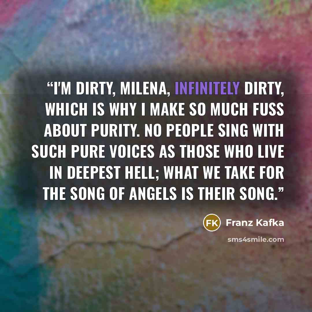 “I'm dirty, Milena, infinitely dirty, which is why I make so much fuss about purity. No people sing with such pure voices as those who live in deepest hell; what we take for the song of angels is their song.” quote by Franz Kafka