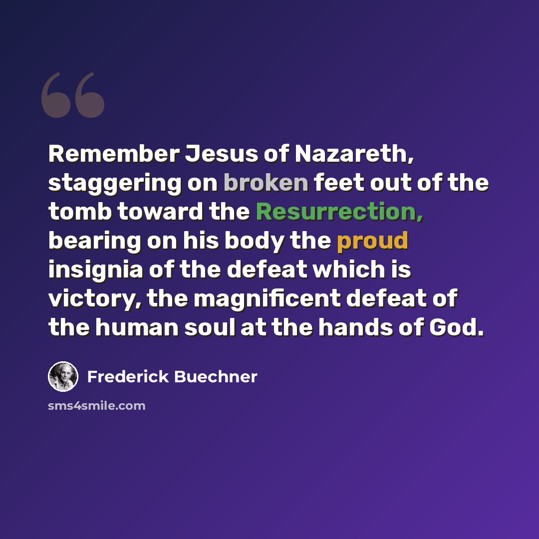 “Remember Jesus of Nazareth, staggering on broken feet out of the tomb toward the Resurrection, bearing on his body the proud insignia of the defeat which is victory, the magnificent defeat of the human soul at the hands of God.” quote by Frederick Buechner